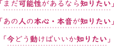 まだ可能性があるなら知りたい あの人の本心・本音が知りたい 今どう動けばいいか知りたい