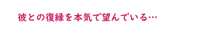 彼との復縁を本気で望んでいる…